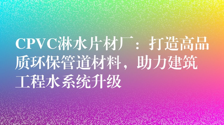 CPVC淋水片材厂：打造高品质环保管道材料，助力建筑工程水系统升级
