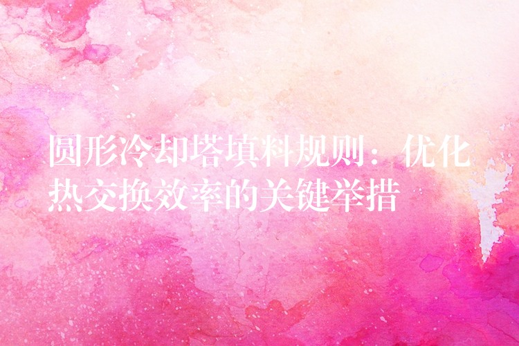 圆形冷却塔填料规则：优化热交换效率的关键举措