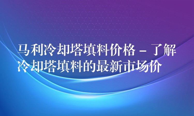 马利冷却塔填料价格 – 了解冷却塔填料的最新市场价