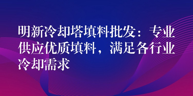 明新冷却塔填料批发：专业供应优质填料，满足各行业冷却需求