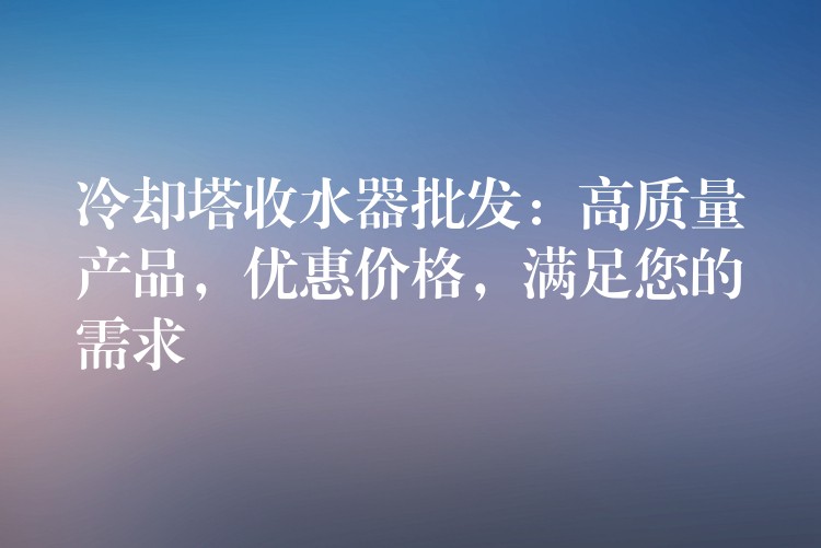 冷却塔收水器批发：高质量产品，优惠价格，满足您的需求
