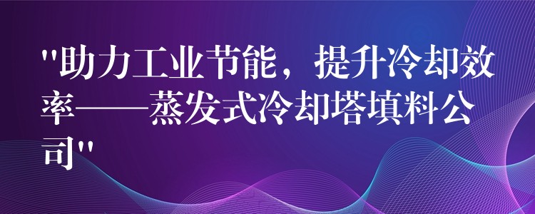“助力工业节能，提升冷却效率——蒸发式冷却塔填料公司”