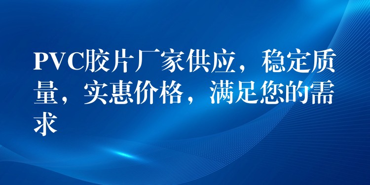PVC胶片厂家供应，稳定质量，实惠价格，满足您的需求