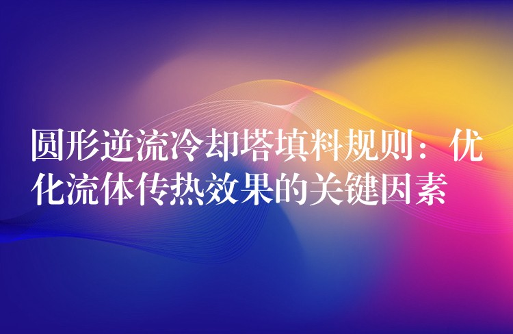 圆形逆流冷却塔填料规则：优化流体传热效果的关键因素