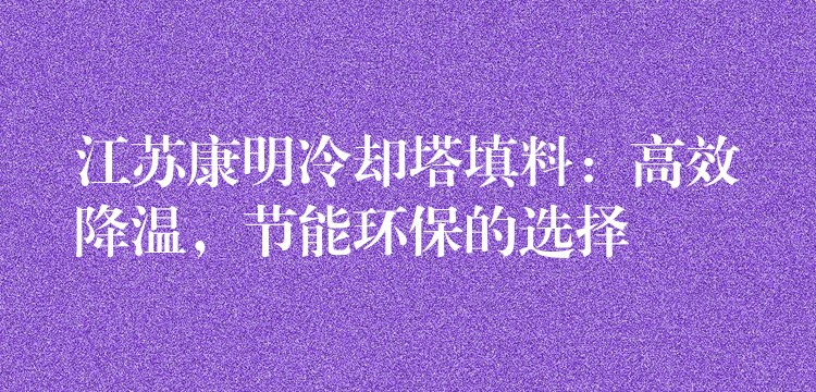 江苏康明冷却塔填料：高效降温，节能环保的选择