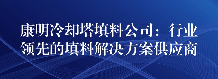 康明冷却塔填料公司：行业领先的填料解决方案供应商