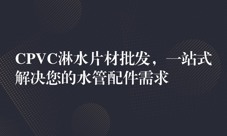 CPVC淋水片材批发，一站式解决您的水管配件需求