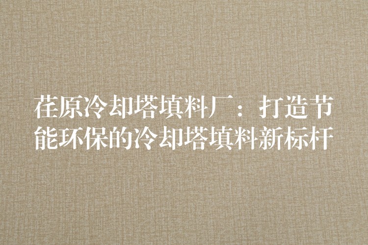 荏原冷却塔填料厂：打造节能环保的冷却塔填料新标杆