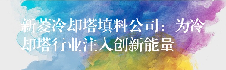 新菱冷却塔填料公司：为冷却塔行业注入创新能量