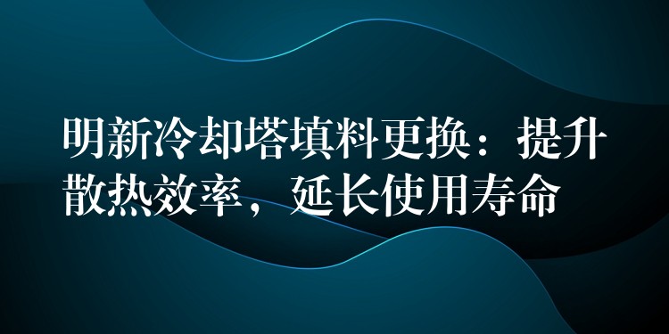 明新冷却塔填料更换：提升散热效率，延长使用寿命