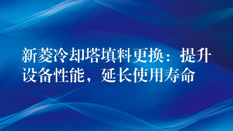 新菱冷却塔填料更换：提升设备性能，延长使用寿命