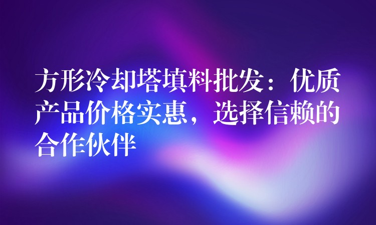 方形冷却塔填料批发：优质产品价格实惠，选择信赖的合作伙伴