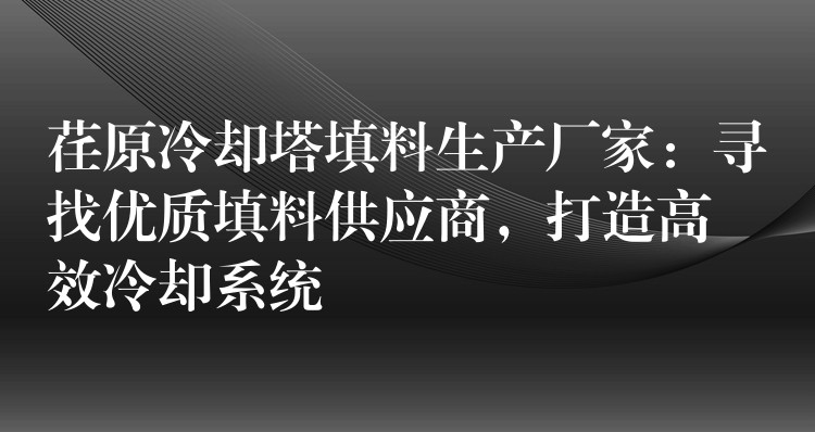 荏原冷却塔填料生产厂家：寻找优质填料供应商，打造高效冷却系统