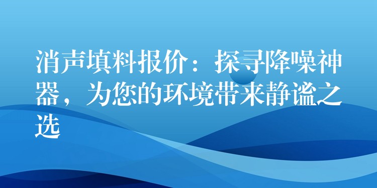 消声填料报价：探寻降噪神器，为您的环境带来静谧之选