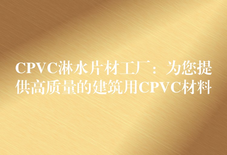 CPVC淋水片材工厂：为您提供高质量的建筑用CPVC材料