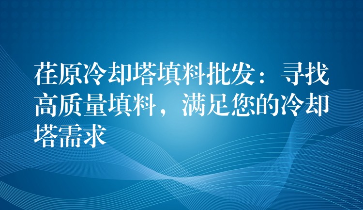 荏原冷却塔填料批发：寻找高质量填料，满足您的冷却塔需求