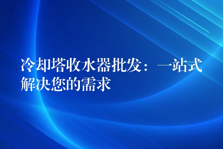 冷却塔收水器批发：一站式解决您的需求