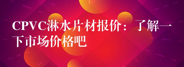 CPVC淋水片材报价：了解一下市场价格吧