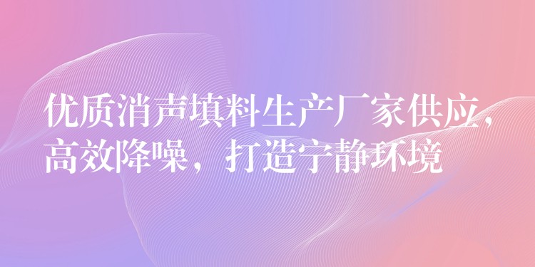 优质消声填料生产厂家供应，高效降噪，打造宁静环境