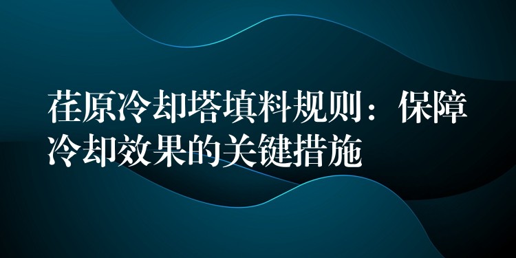 荏原冷却塔填料规则：保障冷却效果的关键措施