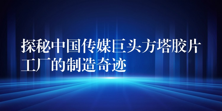 探秘中国传媒巨头方塔胶片工厂的制造奇迹