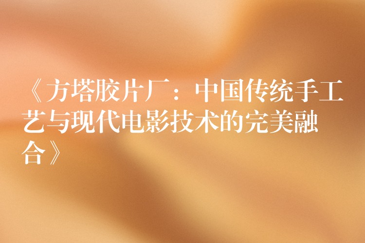 《方塔胶片厂：中国传统手工艺与现代电影技术的完美融合》