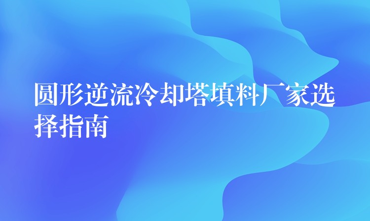 圆形逆流冷却塔填料厂家选择指南