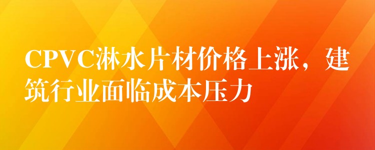CPVC淋水片材价格上涨，建筑行业面临成本压力