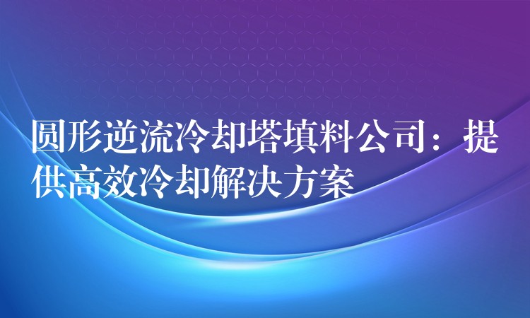 圆形逆流冷却塔填料公司：提供高效冷却解决方案