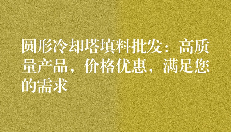 圆形冷却塔填料批发：高质量产品，价格优惠，满足您的需求