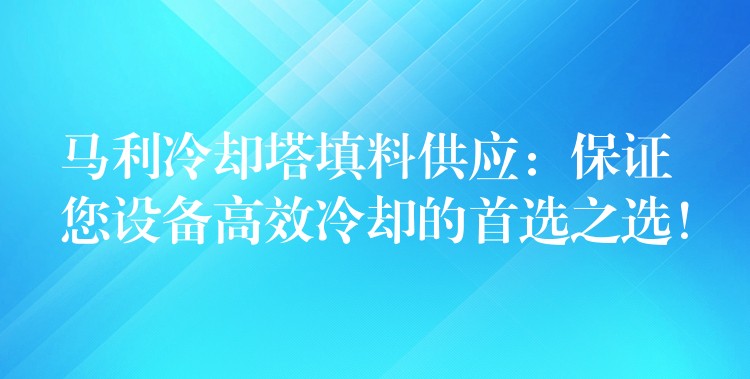 马利冷却塔填料供应：保证您设备高效冷却的首选之选！
