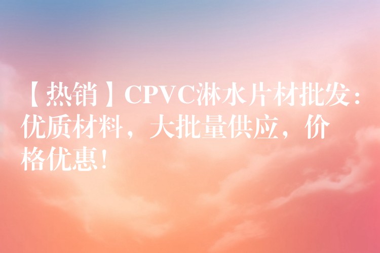 【热销】CPVC淋水片材批发：优质材料，大批量供应，价格优惠！
