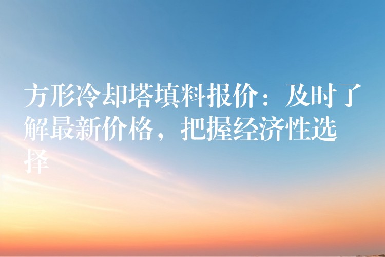 方形冷却塔填料报价：及时了解最新价格，把握经济性选择