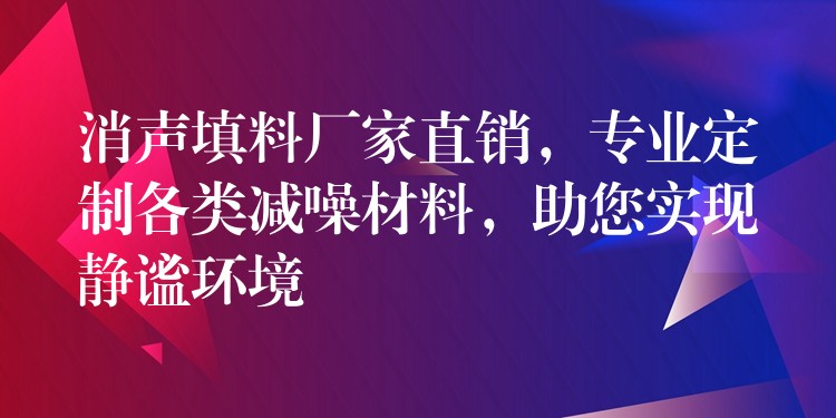 消声填料厂家直销，专业定制各类减噪材料，助您实现静谧环境