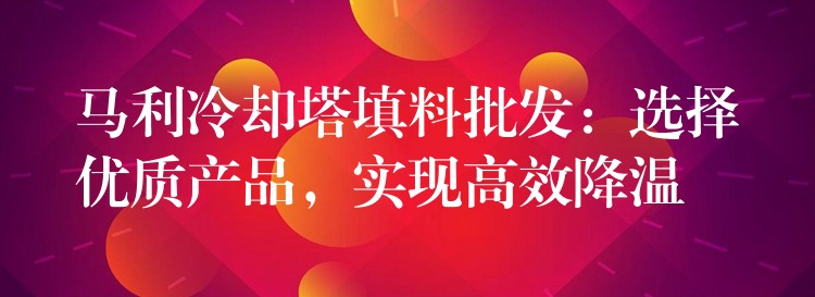 马利冷却塔填料批发：选择优质产品，实现高效降温