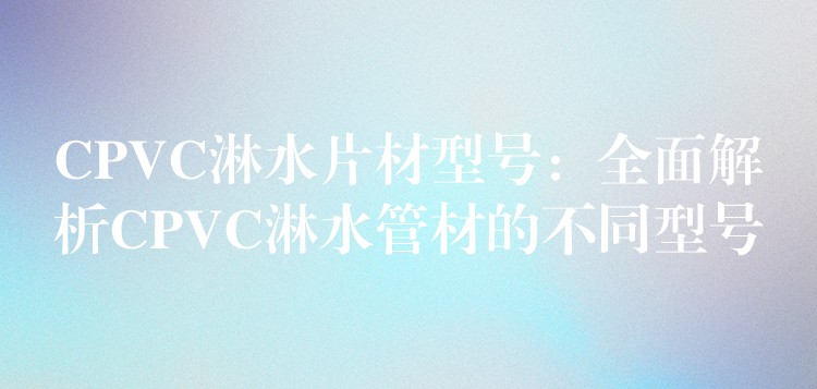 CPVC淋水片材型号：全面解析CPVC淋水管材的不同型号