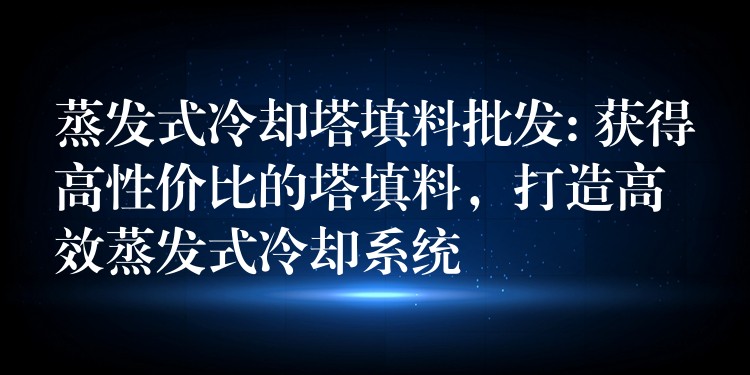 蒸发式冷却塔填料批发: 获得高性价比的塔填料，打造高效蒸发式冷却系统