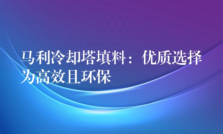 马利冷却塔填料：优质选择为高效且环保