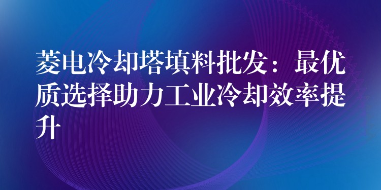菱电冷却塔填料批发：最优质选择助力工业冷却效率提升