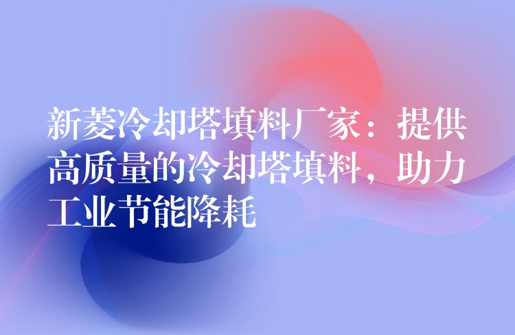 新菱冷却塔填料厂家：提供高质量的冷却塔填料，助力工业节能降耗
