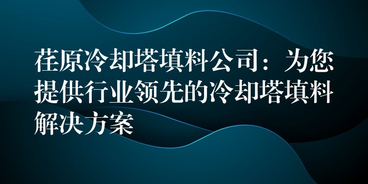 荏原冷却塔填料公司：为您提供行业领先的冷却塔填料解决方案