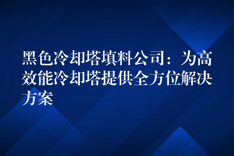 黑色冷却塔填料公司：为高效能冷却塔提供全方位解决方案