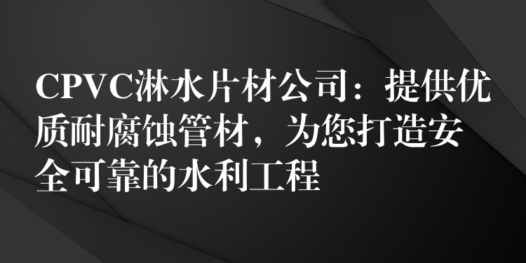 CPVC淋水片材公司：提供优质耐腐蚀管材，为您打造安全可靠的水利工程