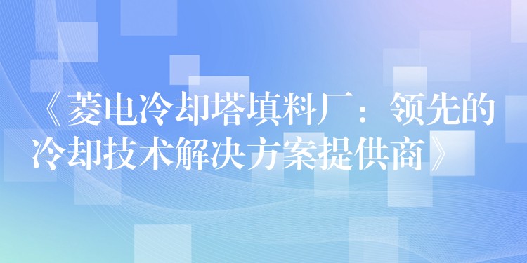 《菱电冷却塔填料厂：领先的冷却技术解决方案提供商》