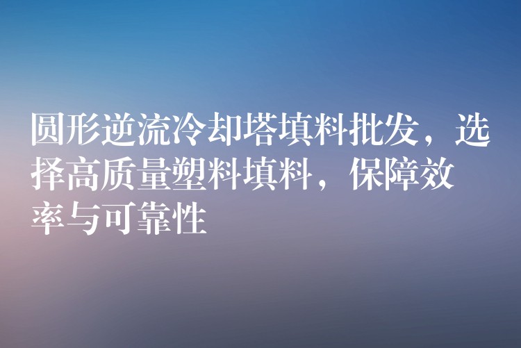 圆形逆流冷却塔填料批发，选择高质量塑料填料，保障效率与可靠性