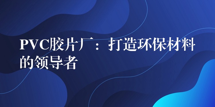 PVC胶片厂：打造环保材料的领导者