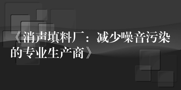 《消声填料厂：减少噪音污染的专业生产商》