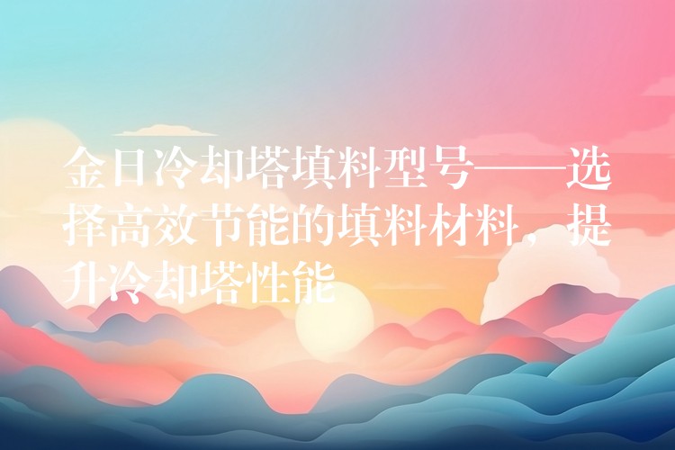 金日冷却塔填料型号——选择高效节能的填料材料，提升冷却塔性能
