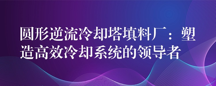 圆形逆流冷却塔填料厂：塑造高效冷却系统的领导者