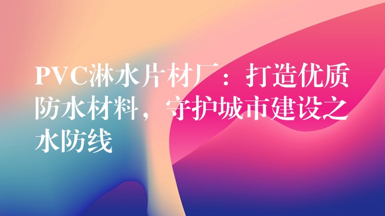 PVC淋水片材厂：打造优质防水材料，守护城市建设之水防线